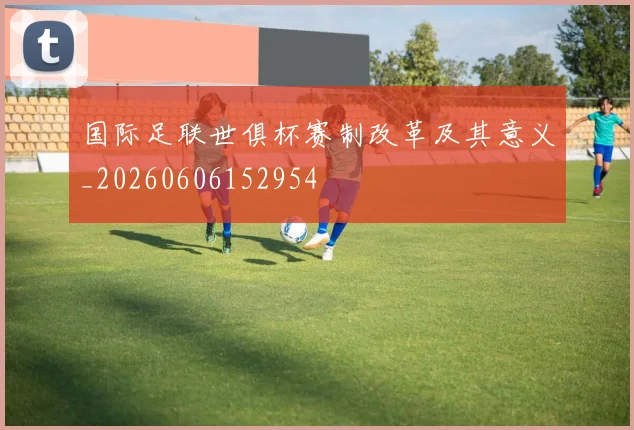 国际足联世俱杯赛制改革及其意义_20260606152954