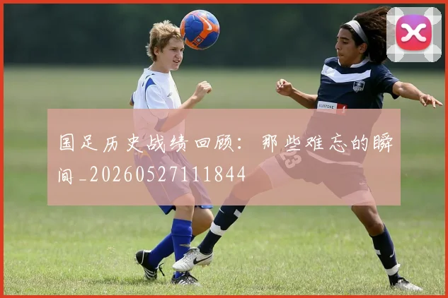 国足历史战绩回顾：那些难忘的瞬间_20260527111844