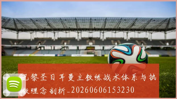 巴黎圣日耳曼主教练战术体系与执教理念剖析_20260606153230