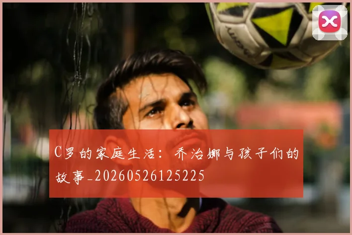 C罗的家庭生活：乔治娜与孩子们的故事_20260526125225
