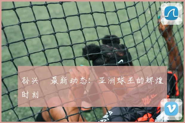 孙兴慜最新动态：亚洲球王的辉煌时刻
