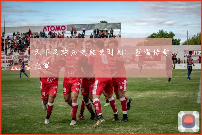 天下足球历史经典时刻:重温传奇比赛