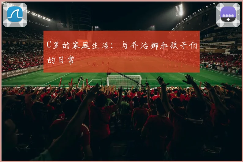 C罗的家庭生活：与乔治娜和孩子们的日常