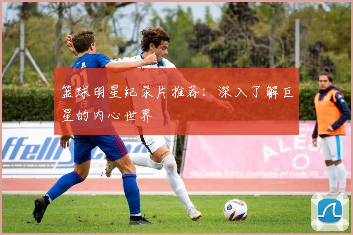 篮球明星纪录片推荐：深入了解巨星的内心世界