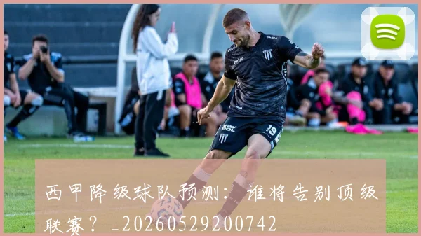 西甲降级球队预测：谁将告别顶级联赛？_20260529200742