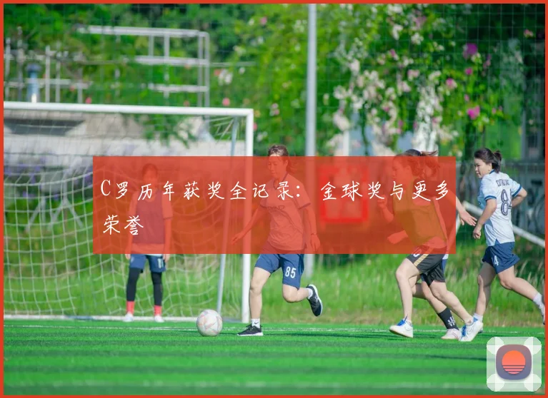 C罗历年获奖全记录：金球奖与更多荣誉