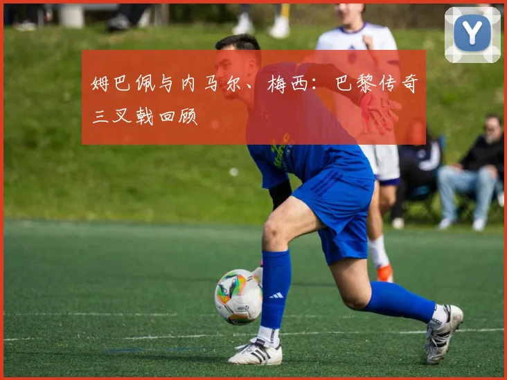 姆巴佩与内马尔、梅西:巴黎传奇三叉戟回顾