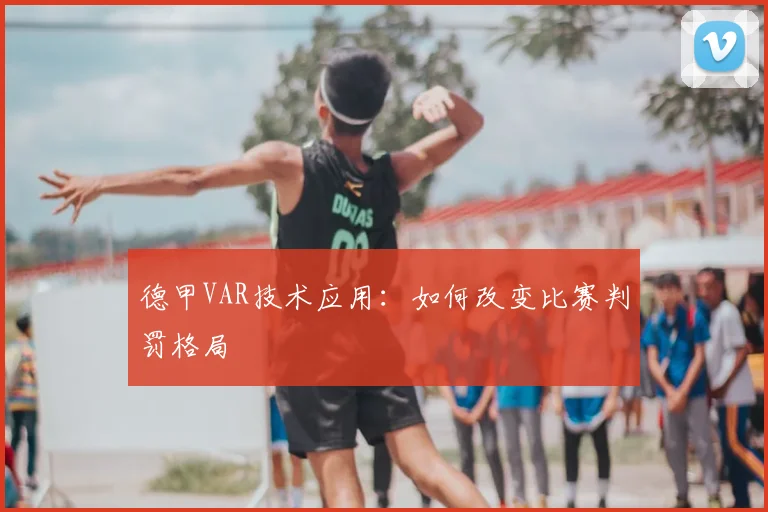 德甲VAR技术应用：如何改变比赛判罚格局