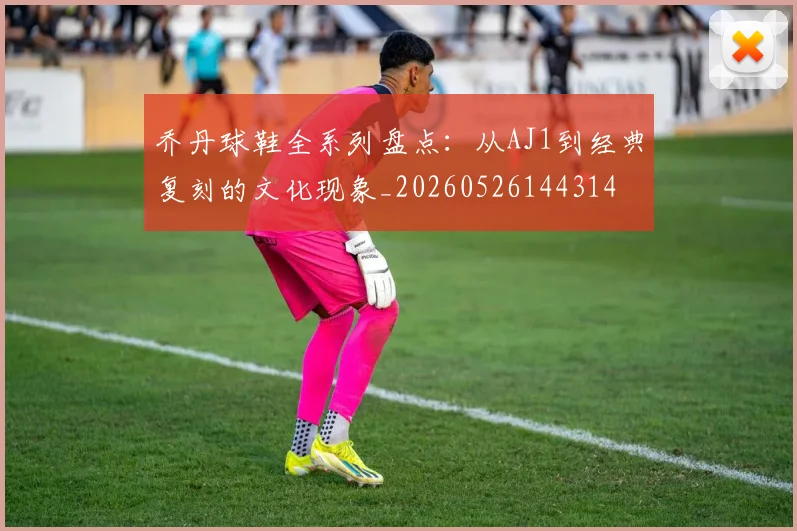 乔丹球鞋全系列盘点：从AJ1到经典复刻的文化现象_20260526144314