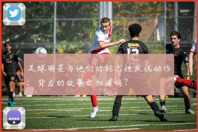 足球明星与他们的标志性庆祝动作：背后的故事你知道吗？