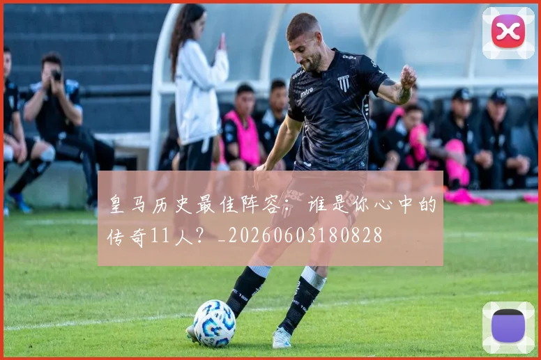 皇马历史最佳阵容：谁是你心中的传奇11人？_20260603180828
