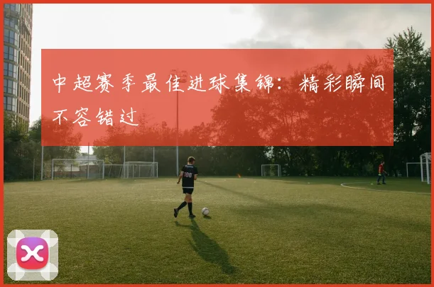 中超赛季最佳进球集锦：精彩瞬间不容错过