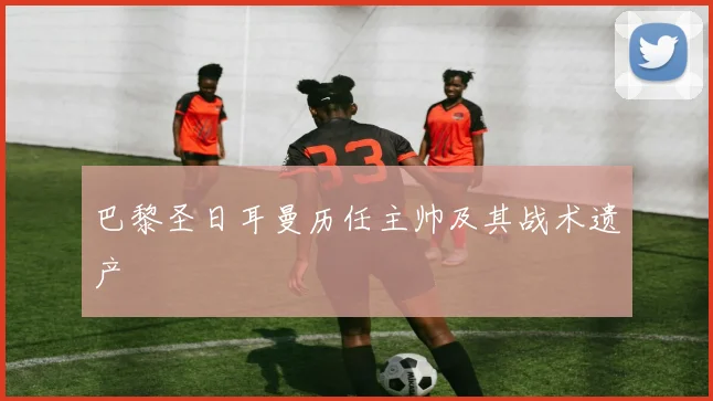 巴黎圣日耳曼历任主帅及其战术遗产