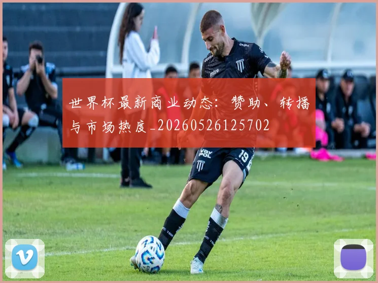 世界杯最新商业动态：赞助、转播与市场热度_20260526125702