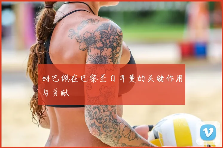 姆巴佩在巴黎圣日耳曼的关键作用与贡献