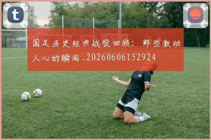 国足历史经典战役回顾：那些激动人心的瞬间_20260606152924